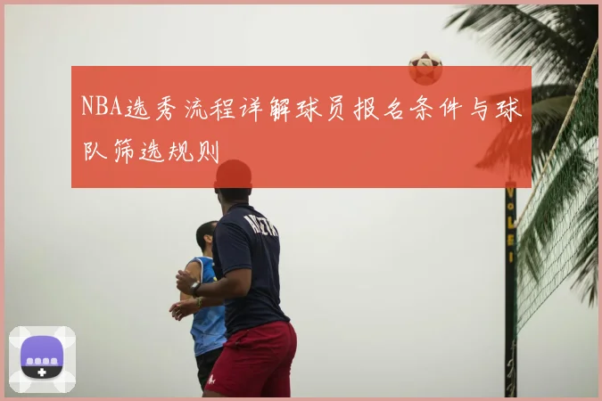 NBA选秀流程详解球员报名条件与球队筛选规则
