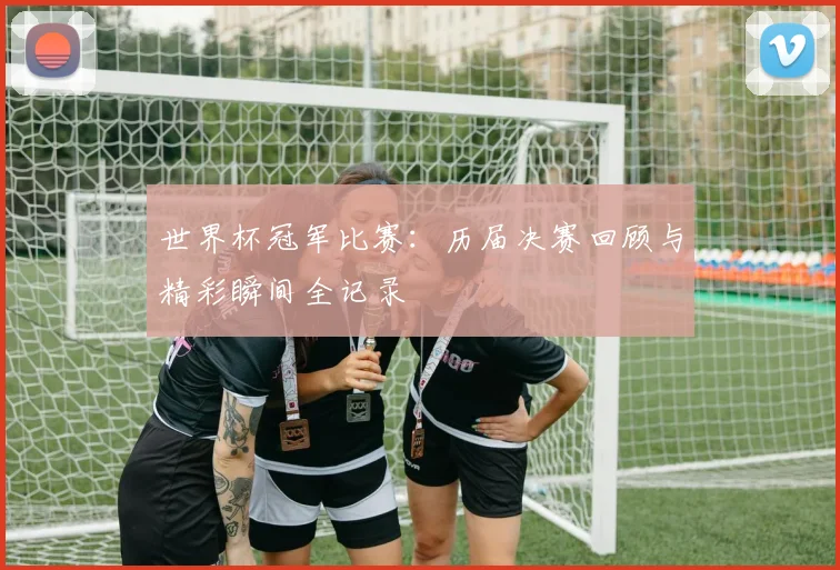 世界杯冠军比赛:历届决赛回顾与精彩瞬间全记录