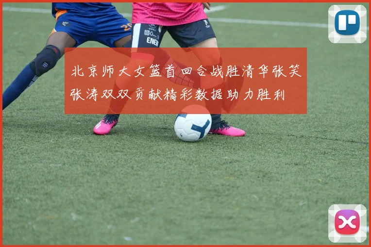 北京师大女篮首回合战胜清华张笑张涛双双贡献精彩数据助力胜利