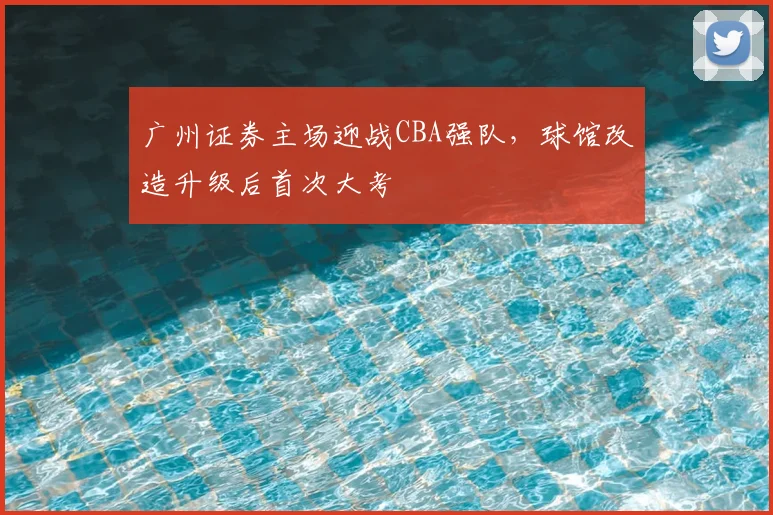 广州证券主场迎战CBA强队，球馆改造升级后首次大考