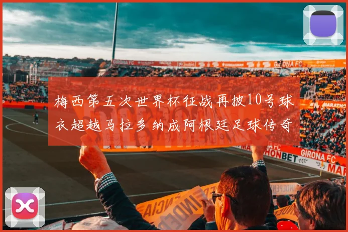 梅西第五次世界杯征战再披10号球衣超越马拉多纳成阿根廷足球传奇