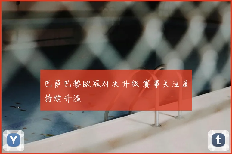 巴萨巴黎欧冠对决升级 赛事关注度持续升温