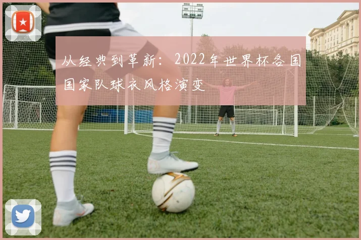 从经典到革新：2022年世界杯各国国家队球衣风格演变