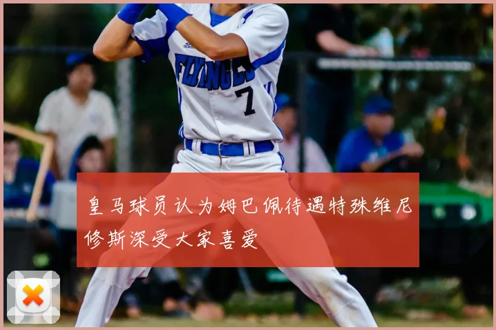 皇马球员认为姆巴佩待遇特殊维尼修斯深受大家喜爱