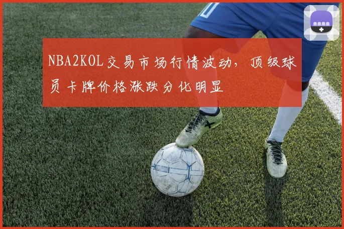 NBA2KOL交易市场行情波动，顶级球员卡牌价格涨跌分化明显