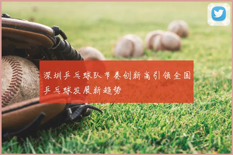 深圳乒乓球队节奏创新高引领全国乒乓球发展新趋势