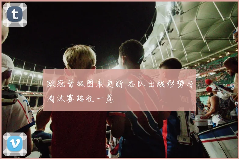 欧冠晋级图表更新 各队出线形势与淘汰赛路径一览