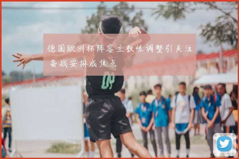 德国欧洲杯阵容主教练调整引关注 备战安排成焦点